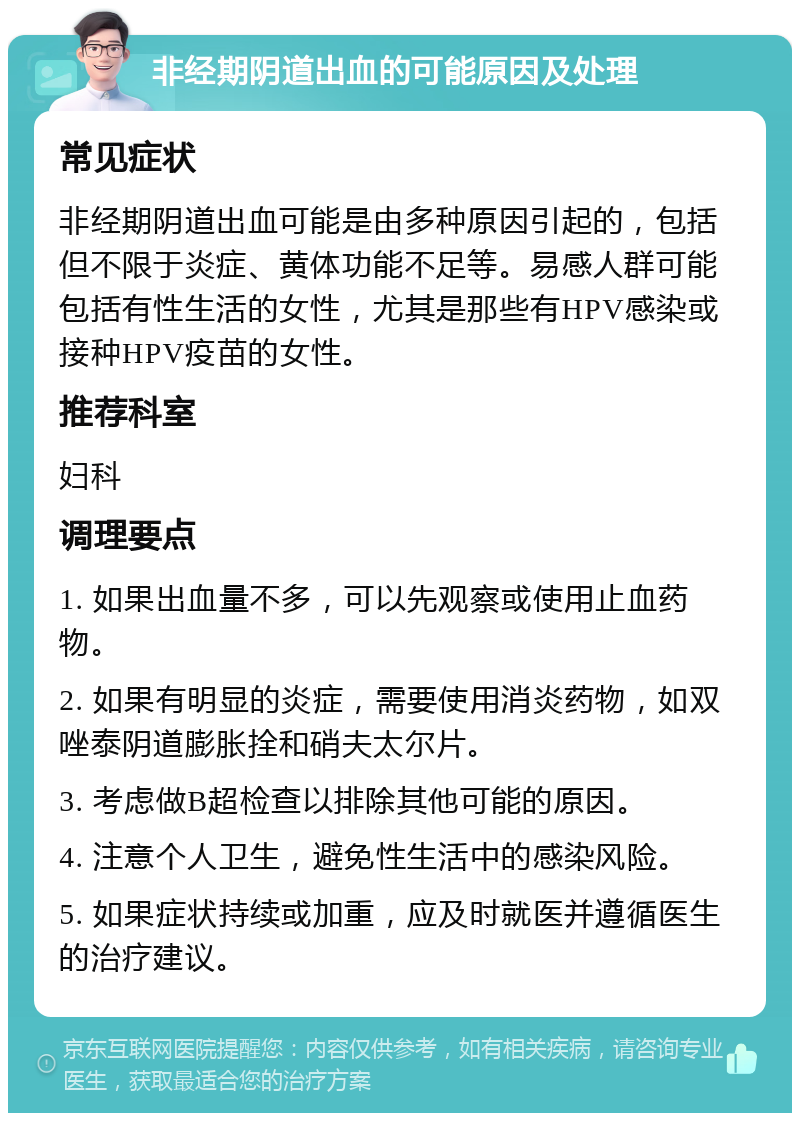 非经期阴道出血的可能原因及处理 常见症状 非经期阴道出血可能是由多种原因引起的，包括但不限于炎症、黄体功能不足等。易感人群可能包括有性生活的女性，尤其是那些有HPV感染或接种HPV疫苗的女性。 推荐科室 妇科 调理要点 1. 如果出血量不多，可以先观察或使用止血药物。 2. 如果有明显的炎症，需要使用消炎药物，如双唑泰阴道膨胀拴和硝夫太尔片。 3. 考虑做B超检查以排除其他可能的原因。 4. 注意个人卫生，避免性生活中的感染风险。 5. 如果症状持续或加重，应及时就医并遵循医生的治疗建议。