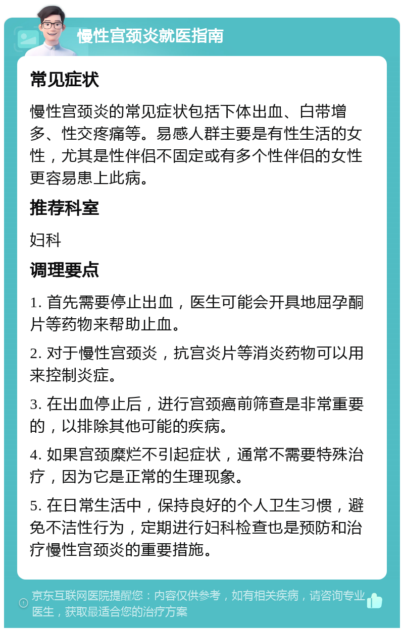 慢性宫颈炎就医指南 常见症状 慢性宫颈炎的常见症状包括下体出血、白带增多、性交疼痛等。易感人群主要是有性生活的女性，尤其是性伴侣不固定或有多个性伴侣的女性更容易患上此病。 推荐科室 妇科 调理要点 1. 首先需要停止出血，医生可能会开具地屈孕酮片等药物来帮助止血。 2. 对于慢性宫颈炎，抗宫炎片等消炎药物可以用来控制炎症。 3. 在出血停止后，进行宫颈癌前筛查是非常重要的，以排除其他可能的疾病。 4. 如果宫颈糜烂不引起症状，通常不需要特殊治疗，因为它是正常的生理现象。 5. 在日常生活中，保持良好的个人卫生习惯，避免不洁性行为，定期进行妇科检查也是预防和治疗慢性宫颈炎的重要措施。