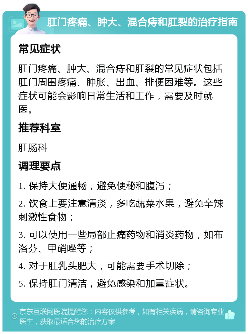 肛门疼痛、肿大、混合痔和肛裂的治疗指南 常见症状 肛门疼痛、肿大、混合痔和肛裂的常见症状包括肛门周围疼痛、肿胀、出血、排便困难等。这些症状可能会影响日常生活和工作，需要及时就医。 推荐科室 肛肠科 调理要点 1. 保持大便通畅，避免便秘和腹泻； 2. 饮食上要注意清淡，多吃蔬菜水果，避免辛辣刺激性食物； 3. 可以使用一些局部止痛药物和消炎药物，如布洛芬、甲硝唑等； 4. 对于肛乳头肥大，可能需要手术切除； 5. 保持肛门清洁，避免感染和加重症状。