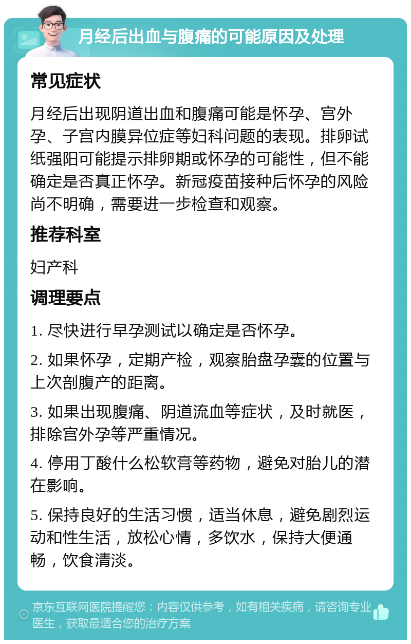 月经后出血与腹痛的可能原因及处理 常见症状 月经后出现阴道出血和腹痛可能是怀孕、宫外孕、子宫内膜异位症等妇科问题的表现。排卵试纸强阳可能提示排卵期或怀孕的可能性，但不能确定是否真正怀孕。新冠疫苗接种后怀孕的风险尚不明确，需要进一步检查和观察。 推荐科室 妇产科 调理要点 1. 尽快进行早孕测试以确定是否怀孕。 2. 如果怀孕，定期产检，观察胎盘孕囊的位置与上次剖腹产的距离。 3. 如果出现腹痛、阴道流血等症状，及时就医，排除宫外孕等严重情况。 4. 停用丁酸什么松软膏等药物，避免对胎儿的潜在影响。 5. 保持良好的生活习惯，适当休息，避免剧烈运动和性生活，放松心情，多饮水，保持大便通畅，饮食清淡。