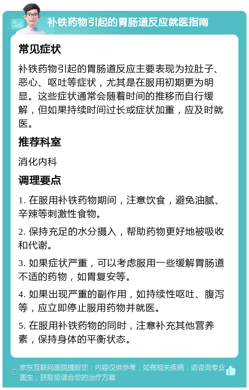 补铁药物引起的胃肠道反应就医指南 常见症状 补铁药物引起的胃肠道反应主要表现为拉肚子、恶心、呕吐等症状，尤其是在服用初期更为明显。这些症状通常会随着时间的推移而自行缓解，但如果持续时间过长或症状加重，应及时就医。 推荐科室 消化内科 调理要点 1. 在服用补铁药物期间，注意饮食，避免油腻、辛辣等刺激性食物。 2. 保持充足的水分摄入，帮助药物更好地被吸收和代谢。 3. 如果症状严重，可以考虑服用一些缓解胃肠道不适的药物，如胃复安等。 4. 如果出现严重的副作用，如持续性呕吐、腹泻等，应立即停止服用药物并就医。 5. 在服用补铁药物的同时，注意补充其他营养素，保持身体的平衡状态。