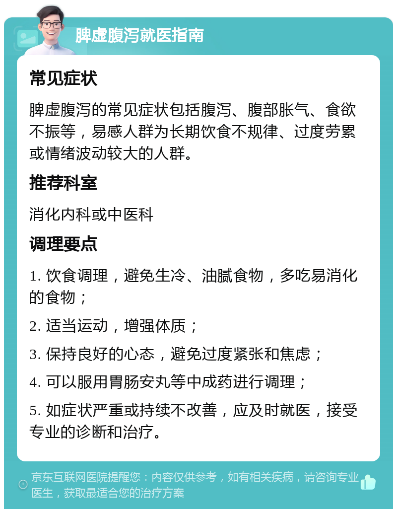 脾虚腹泻就医指南 常见症状 脾虚腹泻的常见症状包括腹泻、腹部胀气、食欲不振等，易感人群为长期饮食不规律、过度劳累或情绪波动较大的人群。 推荐科室 消化内科或中医科 调理要点 1. 饮食调理，避免生冷、油腻食物，多吃易消化的食物； 2. 适当运动，增强体质； 3. 保持良好的心态，避免过度紧张和焦虑； 4. 可以服用胃肠安丸等中成药进行调理； 5. 如症状严重或持续不改善，应及时就医，接受专业的诊断和治疗。