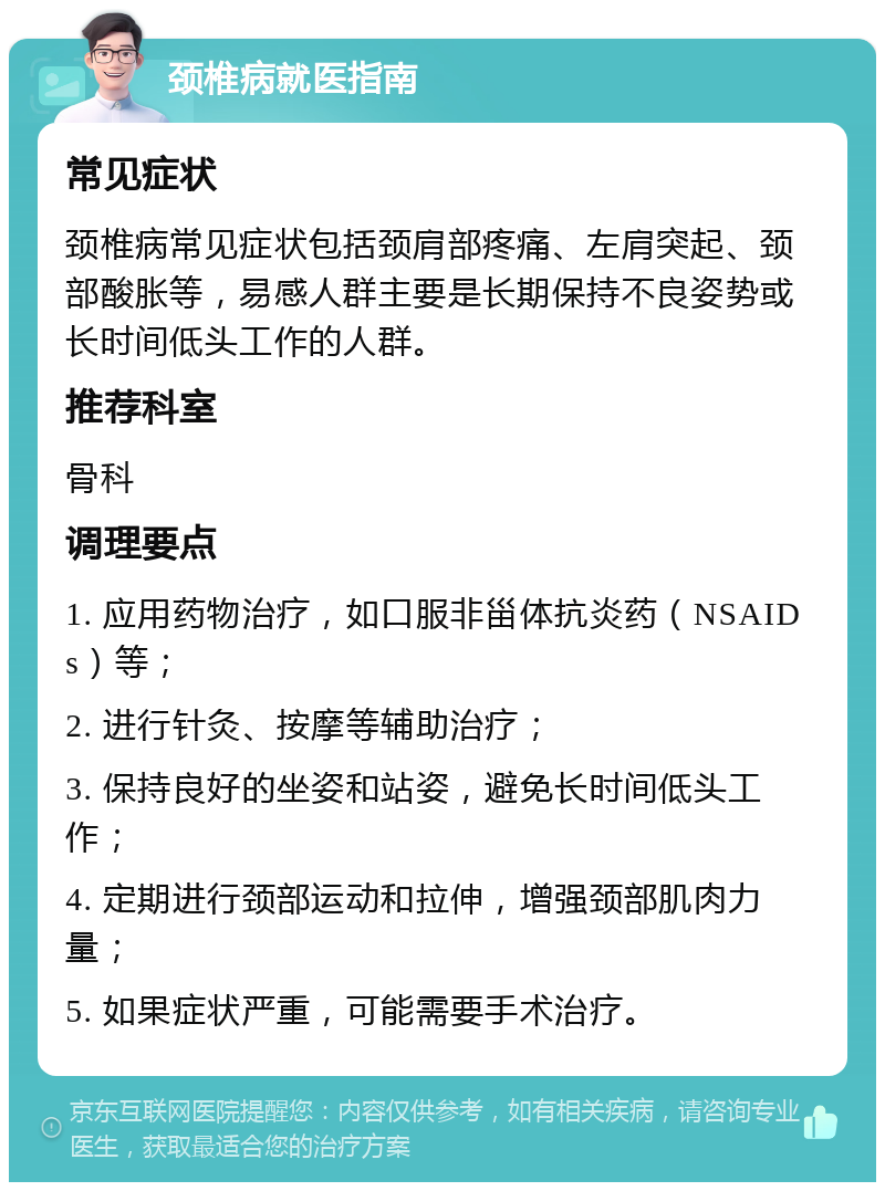 颈椎病就医指南 常见症状 颈椎病常见症状包括颈肩部疼痛、左肩突起、颈部酸胀等，易感人群主要是长期保持不良姿势或长时间低头工作的人群。 推荐科室 骨科 调理要点 1. 应用药物治疗，如口服非甾体抗炎药（NSAIDs）等； 2. 进行针灸、按摩等辅助治疗； 3. 保持良好的坐姿和站姿，避免长时间低头工作； 4. 定期进行颈部运动和拉伸，增强颈部肌肉力量； 5. 如果症状严重，可能需要手术治疗。