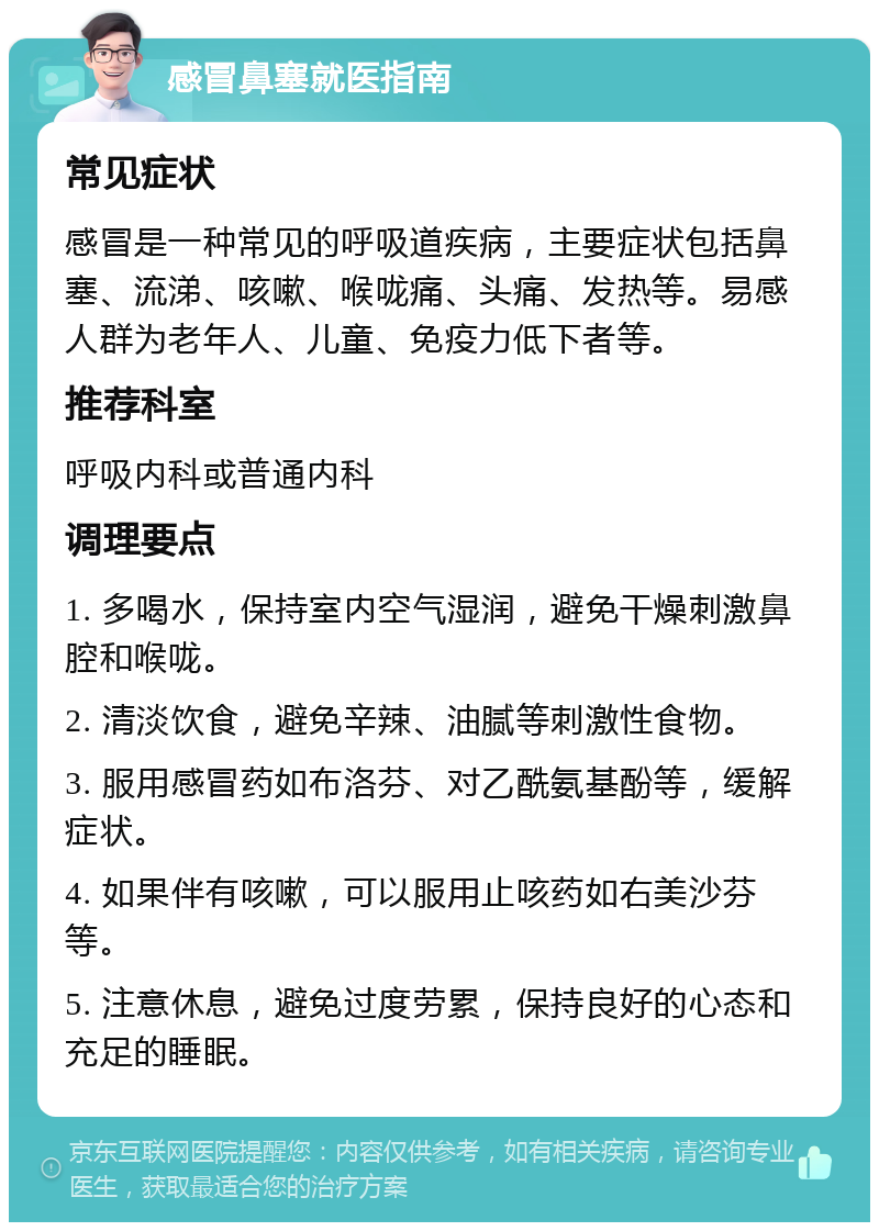 感冒鼻塞就医指南 常见症状 感冒是一种常见的呼吸道疾病，主要症状包括鼻塞、流涕、咳嗽、喉咙痛、头痛、发热等。易感人群为老年人、儿童、免疫力低下者等。 推荐科室 呼吸内科或普通内科 调理要点 1. 多喝水，保持室内空气湿润，避免干燥刺激鼻腔和喉咙。 2. 清淡饮食，避免辛辣、油腻等刺激性食物。 3. 服用感冒药如布洛芬、对乙酰氨基酚等，缓解症状。 4. 如果伴有咳嗽，可以服用止咳药如右美沙芬等。 5. 注意休息，避免过度劳累，保持良好的心态和充足的睡眠。