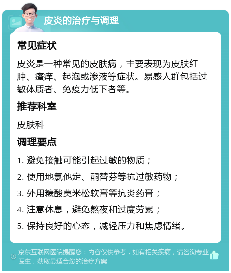 皮炎的治疗与调理 常见症状 皮炎是一种常见的皮肤病，主要表现为皮肤红肿、瘙痒、起泡或渗液等症状。易感人群包括过敏体质者、免疫力低下者等。 推荐科室 皮肤科 调理要点 1. 避免接触可能引起过敏的物质； 2. 使用地氯他定、酮替芬等抗过敏药物； 3. 外用糠酸莫米松软膏等抗炎药膏； 4. 注意休息，避免熬夜和过度劳累； 5. 保持良好的心态，减轻压力和焦虑情绪。