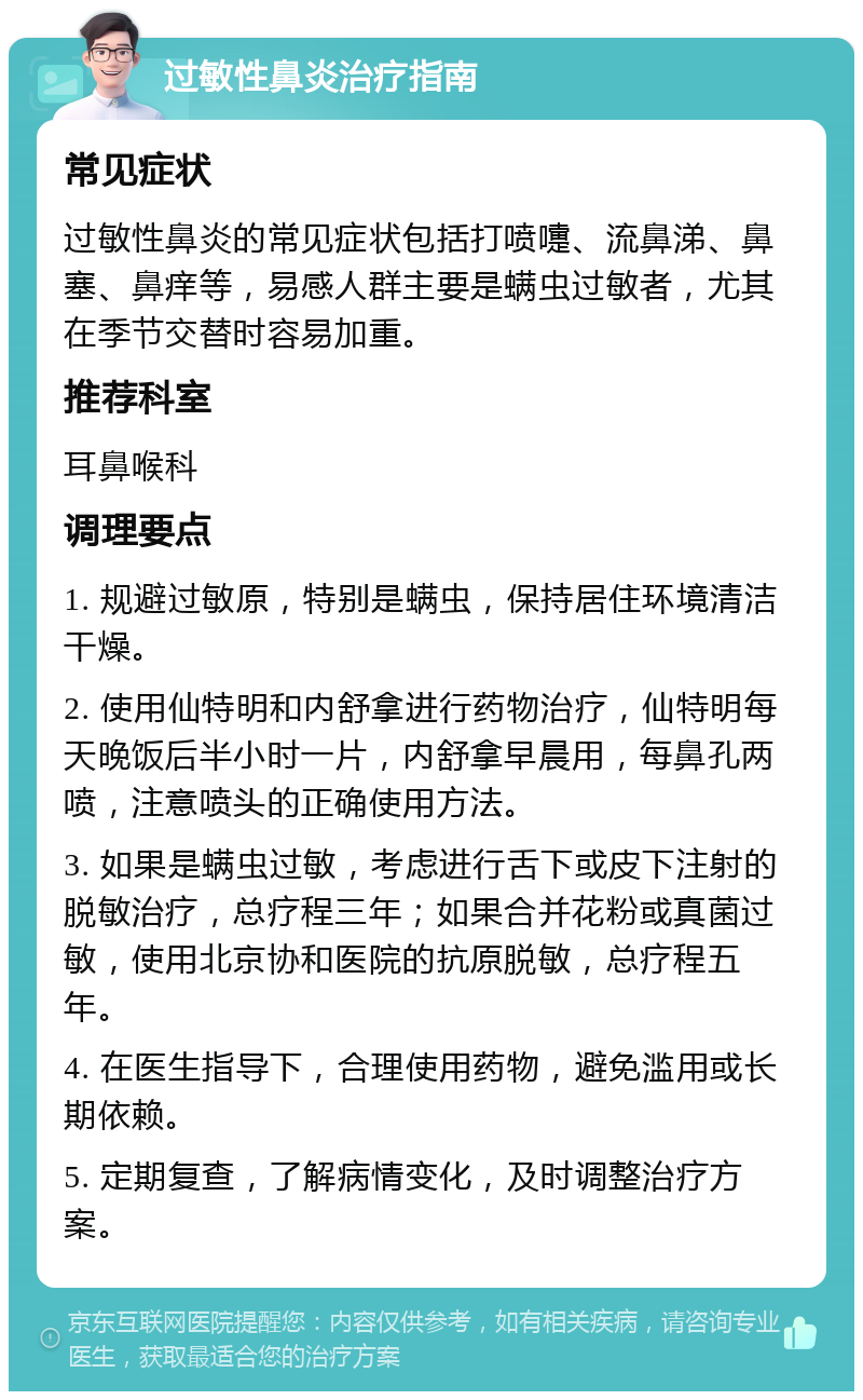 过敏性鼻炎治疗指南 常见症状 过敏性鼻炎的常见症状包括打喷嚏、流鼻涕、鼻塞、鼻痒等，易感人群主要是螨虫过敏者，尤其在季节交替时容易加重。 推荐科室 耳鼻喉科 调理要点 1. 规避过敏原，特别是螨虫，保持居住环境清洁干燥。 2. 使用仙特明和内舒拿进行药物治疗，仙特明每天晚饭后半小时一片，内舒拿早晨用，每鼻孔两喷，注意喷头的正确使用方法。 3. 如果是螨虫过敏，考虑进行舌下或皮下注射的脱敏治疗，总疗程三年；如果合并花粉或真菌过敏，使用北京协和医院的抗原脱敏，总疗程五年。 4. 在医生指导下，合理使用药物，避免滥用或长期依赖。 5. 定期复查，了解病情变化，及时调整治疗方案。