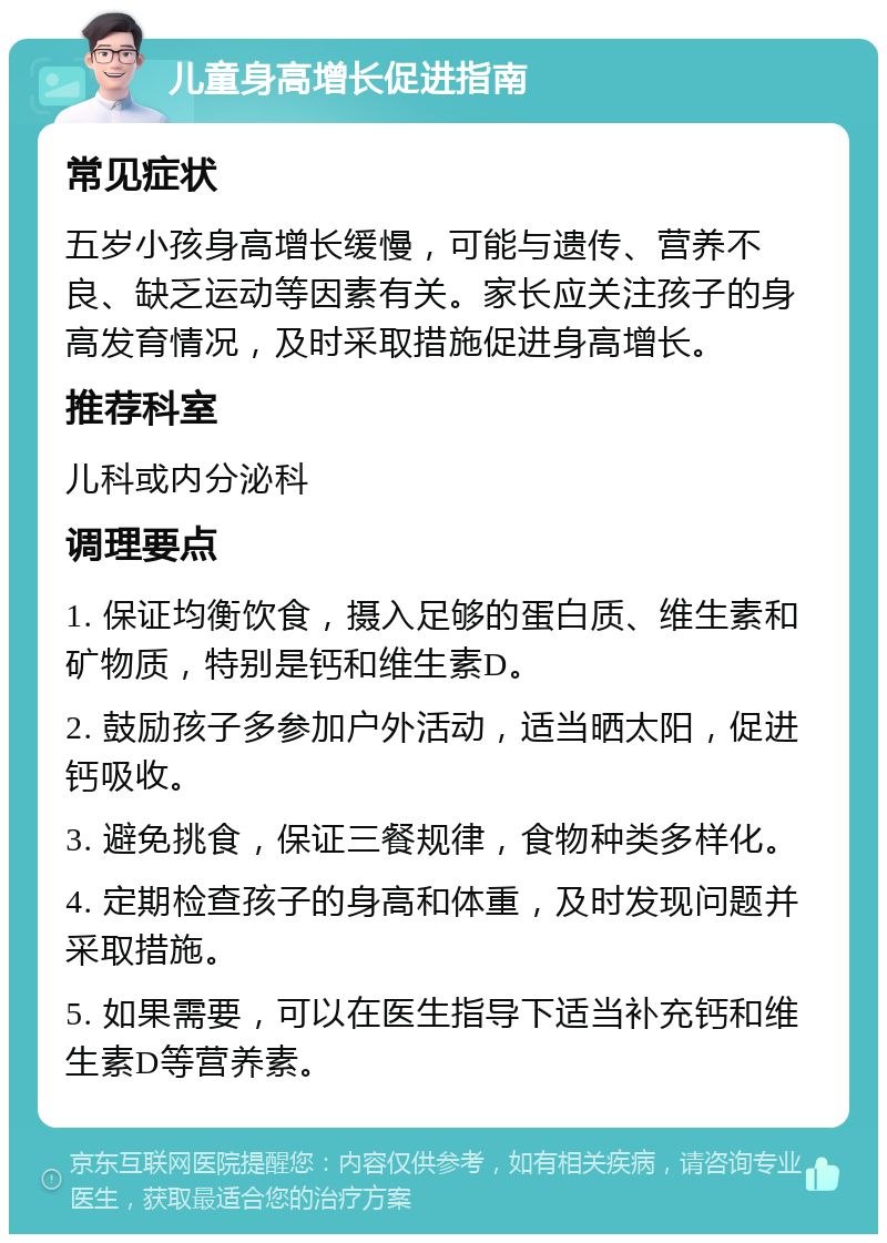 儿童身高增长促进指南 常见症状 五岁小孩身高增长缓慢，可能与遗传、营养不良、缺乏运动等因素有关。家长应关注孩子的身高发育情况，及时采取措施促进身高增长。 推荐科室 儿科或内分泌科 调理要点 1. 保证均衡饮食，摄入足够的蛋白质、维生素和矿物质，特别是钙和维生素D。 2. 鼓励孩子多参加户外活动，适当晒太阳，促进钙吸收。 3. 避免挑食，保证三餐规律，食物种类多样化。 4. 定期检查孩子的身高和体重，及时发现问题并采取措施。 5. 如果需要，可以在医生指导下适当补充钙和维生素D等营养素。