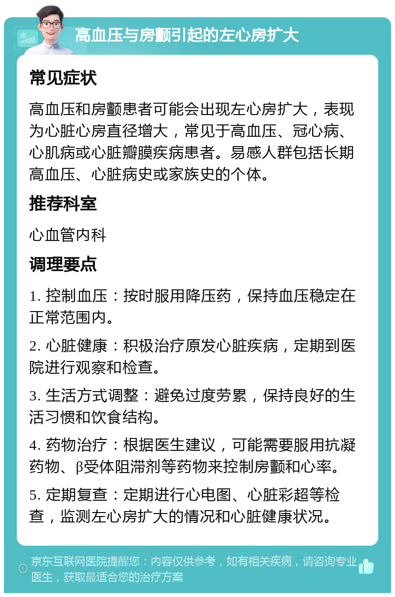 高血压与房颤引起的左心房扩大 常见症状 高血压和房颤患者可能会出现左心房扩大，表现为心脏心房直径增大，常见于高血压、冠心病、心肌病或心脏瓣膜疾病患者。易感人群包括长期高血压、心脏病史或家族史的个体。 推荐科室 心血管内科 调理要点 1. 控制血压：按时服用降压药，保持血压稳定在正常范围内。 2. 心脏健康：积极治疗原发心脏疾病，定期到医院进行观察和检查。 3. 生活方式调整：避免过度劳累，保持良好的生活习惯和饮食结构。 4. 药物治疗：根据医生建议，可能需要服用抗凝药物、β受体阻滞剂等药物来控制房颤和心率。 5. 定期复查：定期进行心电图、心脏彩超等检查，监测左心房扩大的情况和心脏健康状况。