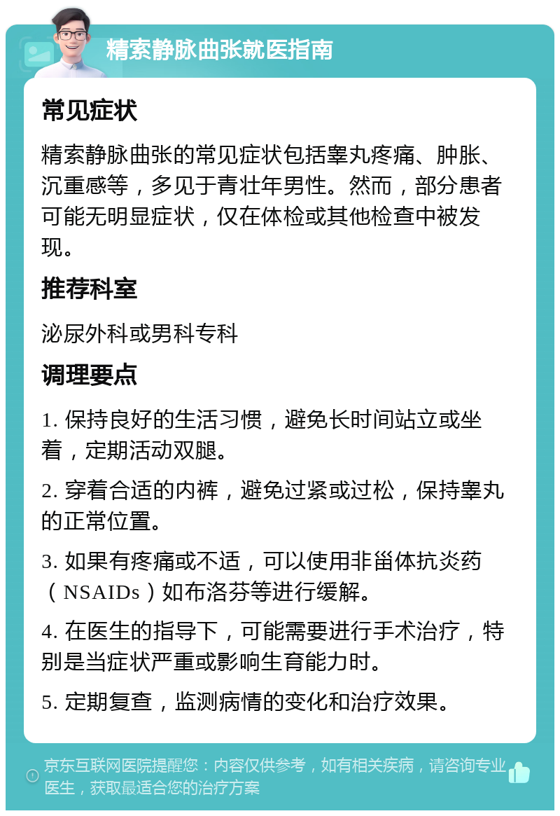 精索静脉曲张就医指南 常见症状 精索静脉曲张的常见症状包括睾丸疼痛、肿胀、沉重感等，多见于青壮年男性。然而，部分患者可能无明显症状，仅在体检或其他检查中被发现。 推荐科室 泌尿外科或男科专科 调理要点 1. 保持良好的生活习惯，避免长时间站立或坐着，定期活动双腿。 2. 穿着合适的内裤，避免过紧或过松，保持睾丸的正常位置。 3. 如果有疼痛或不适，可以使用非甾体抗炎药（NSAIDs）如布洛芬等进行缓解。 4. 在医生的指导下，可能需要进行手术治疗，特别是当症状严重或影响生育能力时。 5. 定期复查，监测病情的变化和治疗效果。