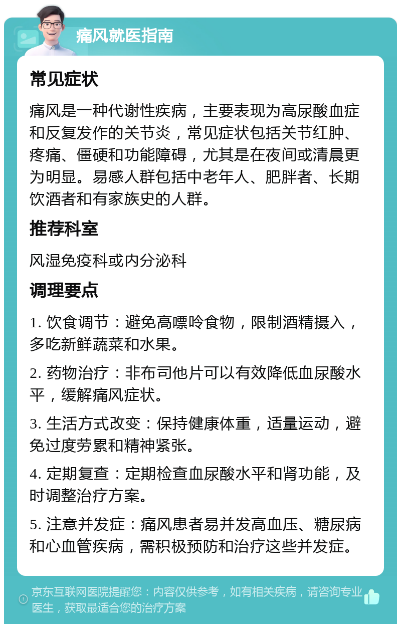 痛风就医指南 常见症状 痛风是一种代谢性疾病，主要表现为高尿酸血症和反复发作的关节炎，常见症状包括关节红肿、疼痛、僵硬和功能障碍，尤其是在夜间或清晨更为明显。易感人群包括中老年人、肥胖者、长期饮酒者和有家族史的人群。 推荐科室 风湿免疫科或内分泌科 调理要点 1. 饮食调节：避免高嘌呤食物，限制酒精摄入，多吃新鲜蔬菜和水果。 2. 药物治疗：非布司他片可以有效降低血尿酸水平，缓解痛风症状。 3. 生活方式改变：保持健康体重，适量运动，避免过度劳累和精神紧张。 4. 定期复查：定期检查血尿酸水平和肾功能，及时调整治疗方案。 5. 注意并发症：痛风患者易并发高血压、糖尿病和心血管疾病，需积极预防和治疗这些并发症。