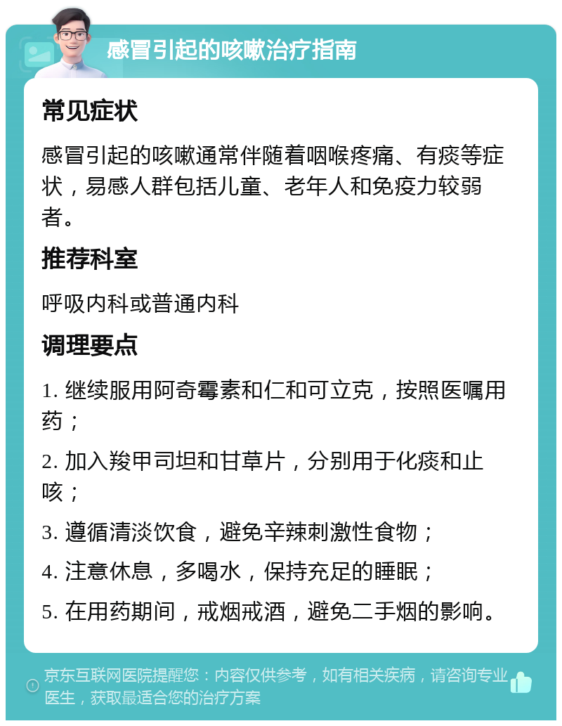 感冒引起的咳嗽治疗指南 常见症状 感冒引起的咳嗽通常伴随着咽喉疼痛、有痰等症状，易感人群包括儿童、老年人和免疫力较弱者。 推荐科室 呼吸内科或普通内科 调理要点 1. 继续服用阿奇霉素和仁和可立克，按照医嘱用药； 2. 加入羧甲司坦和甘草片，分别用于化痰和止咳； 3. 遵循清淡饮食，避免辛辣刺激性食物； 4. 注意休息，多喝水，保持充足的睡眠； 5. 在用药期间，戒烟戒酒，避免二手烟的影响。