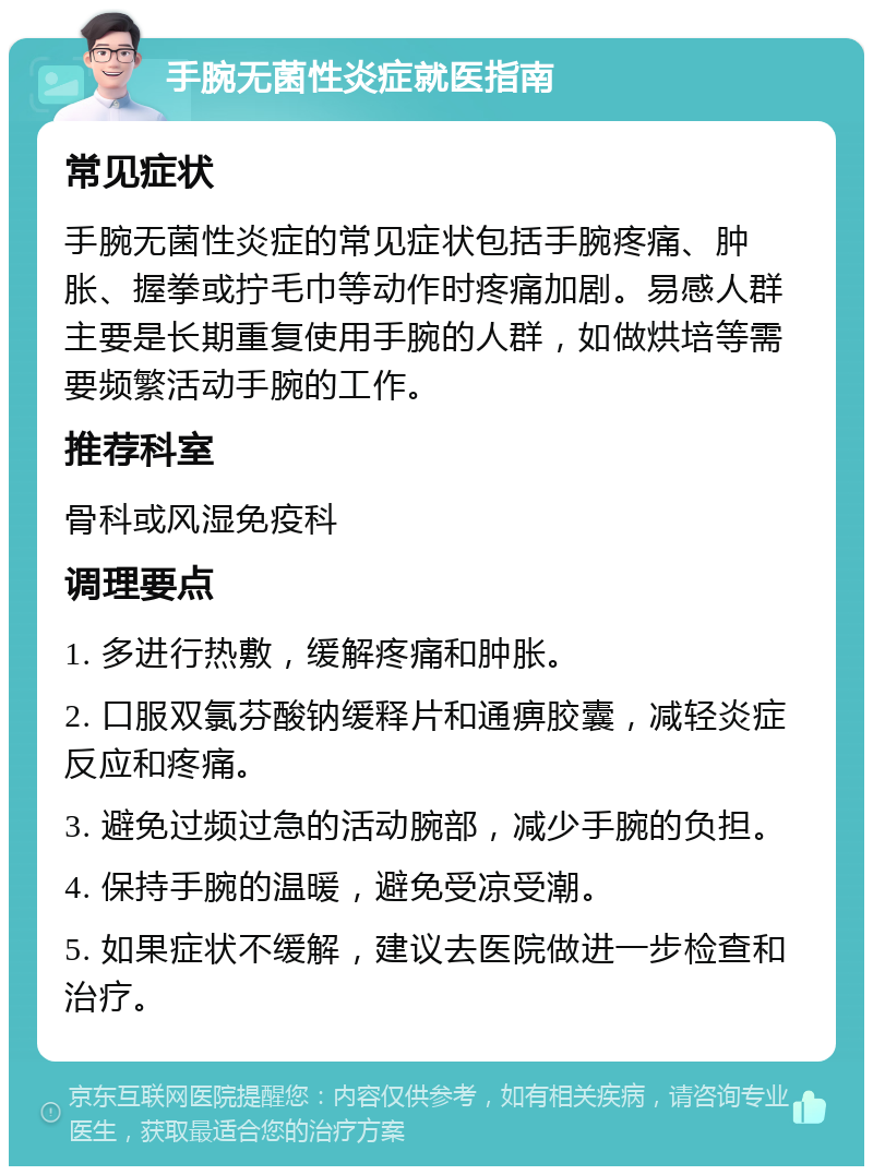 手腕无菌性炎症就医指南 常见症状 手腕无菌性炎症的常见症状包括手腕疼痛、肿胀、握拳或拧毛巾等动作时疼痛加剧。易感人群主要是长期重复使用手腕的人群，如做烘培等需要频繁活动手腕的工作。 推荐科室 骨科或风湿免疫科 调理要点 1. 多进行热敷，缓解疼痛和肿胀。 2. 口服双氯芬酸钠缓释片和通痹胶囊，减轻炎症反应和疼痛。 3. 避免过频过急的活动腕部，减少手腕的负担。 4. 保持手腕的温暖，避免受凉受潮。 5. 如果症状不缓解，建议去医院做进一步检查和治疗。