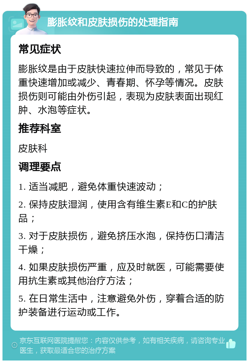 膨胀纹和皮肤损伤的处理指南 常见症状 膨胀纹是由于皮肤快速拉伸而导致的，常见于体重快速增加或减少、青春期、怀孕等情况。皮肤损伤则可能由外伤引起，表现为皮肤表面出现红肿、水泡等症状。 推荐科室 皮肤科 调理要点 1. 适当减肥，避免体重快速波动； 2. 保持皮肤湿润，使用含有维生素E和C的护肤品； 3. 对于皮肤损伤，避免挤压水泡，保持伤口清洁干燥； 4. 如果皮肤损伤严重，应及时就医，可能需要使用抗生素或其他治疗方法； 5. 在日常生活中，注意避免外伤，穿着合适的防护装备进行运动或工作。