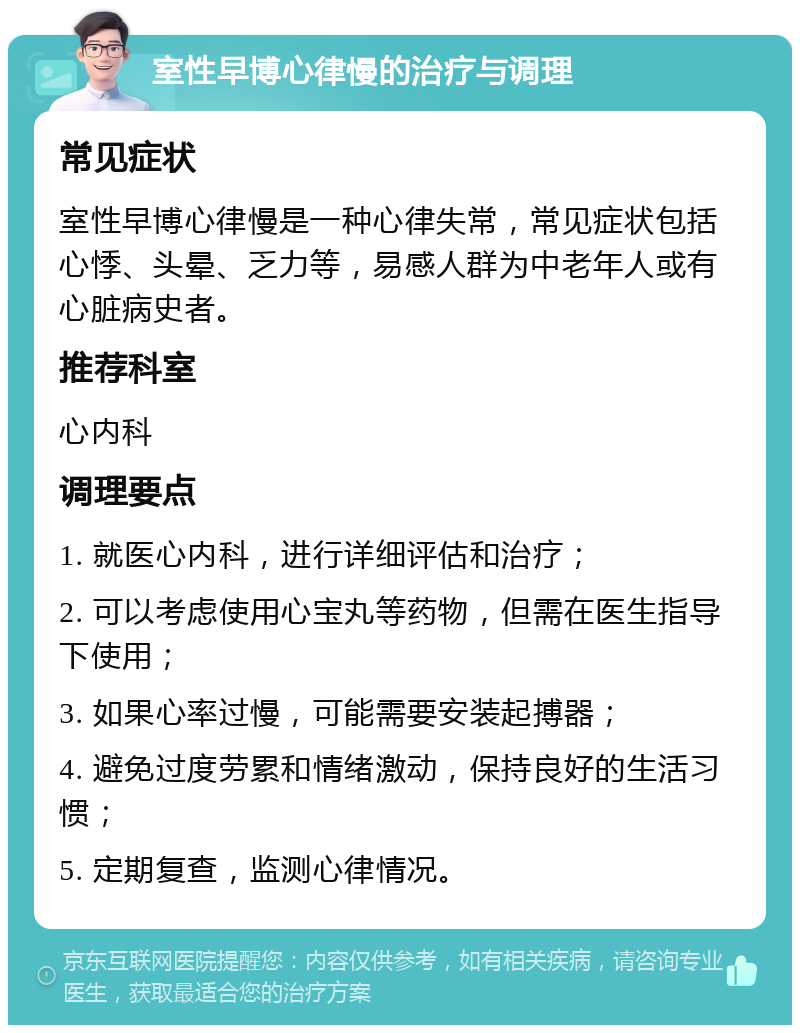 室性早博心律慢的治疗与调理 常见症状 室性早博心律慢是一种心律失常，常见症状包括心悸、头晕、乏力等，易感人群为中老年人或有心脏病史者。 推荐科室 心内科 调理要点 1. 就医心内科，进行详细评估和治疗； 2. 可以考虑使用心宝丸等药物，但需在医生指导下使用； 3. 如果心率过慢，可能需要安装起搏器； 4. 避免过度劳累和情绪激动，保持良好的生活习惯； 5. 定期复查，监测心律情况。