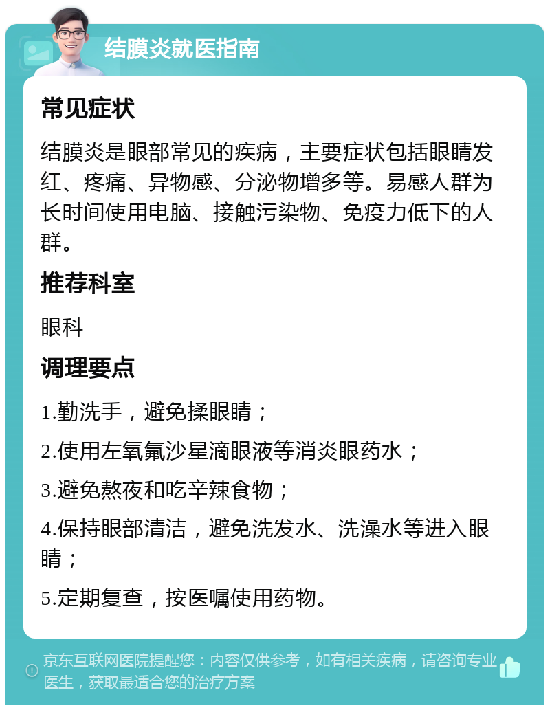 结膜炎就医指南 常见症状 结膜炎是眼部常见的疾病，主要症状包括眼睛发红、疼痛、异物感、分泌物增多等。易感人群为长时间使用电脑、接触污染物、免疫力低下的人群。 推荐科室 眼科 调理要点 1.勤洗手，避免揉眼睛； 2.使用左氧氟沙星滴眼液等消炎眼药水； 3.避免熬夜和吃辛辣食物； 4.保持眼部清洁，避免洗发水、洗澡水等进入眼睛； 5.定期复查，按医嘱使用药物。