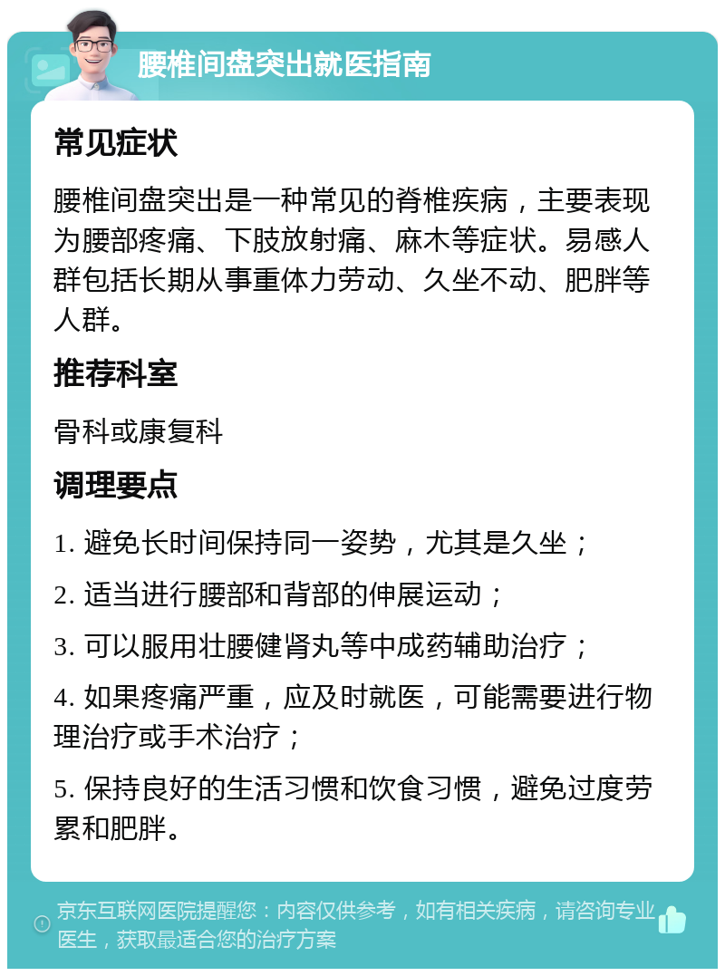 腰椎间盘突出就医指南 常见症状 腰椎间盘突出是一种常见的脊椎疾病，主要表现为腰部疼痛、下肢放射痛、麻木等症状。易感人群包括长期从事重体力劳动、久坐不动、肥胖等人群。 推荐科室 骨科或康复科 调理要点 1. 避免长时间保持同一姿势，尤其是久坐； 2. 适当进行腰部和背部的伸展运动； 3. 可以服用壮腰健肾丸等中成药辅助治疗； 4. 如果疼痛严重，应及时就医，可能需要进行物理治疗或手术治疗； 5. 保持良好的生活习惯和饮食习惯，避免过度劳累和肥胖。