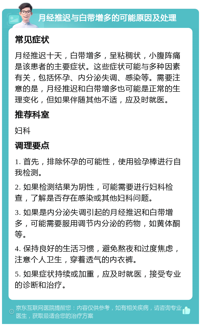 月经推迟与白带增多的可能原因及处理 常见症状 月经推迟十天，白带增多，呈粘稠状，小腹阵痛是该患者的主要症状。这些症状可能与多种因素有关，包括怀孕、内分泌失调、感染等。需要注意的是，月经推迟和白带增多也可能是正常的生理变化，但如果伴随其他不适，应及时就医。 推荐科室 妇科 调理要点 1. 首先，排除怀孕的可能性，使用验孕棒进行自我检测。 2. 如果检测结果为阴性，可能需要进行妇科检查，了解是否存在感染或其他妇科问题。 3. 如果是内分泌失调引起的月经推迟和白带增多，可能需要服用调节内分泌的药物，如黄体酮等。 4. 保持良好的生活习惯，避免熬夜和过度焦虑，注意个人卫生，穿着透气的内衣裤。 5. 如果症状持续或加重，应及时就医，接受专业的诊断和治疗。