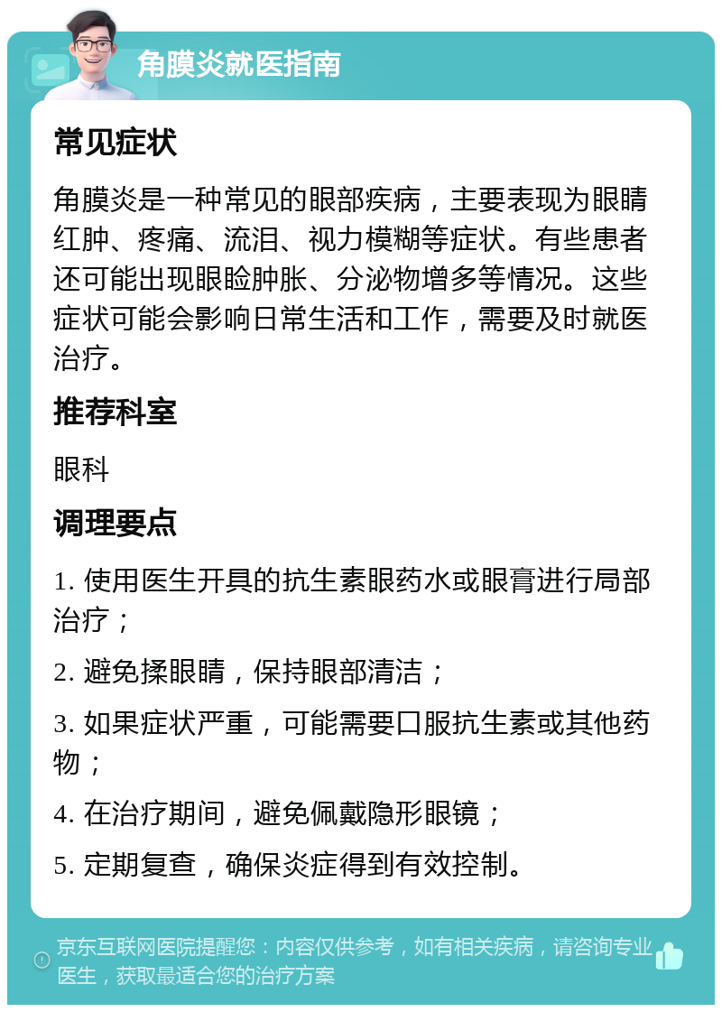 角膜炎就医指南 常见症状 角膜炎是一种常见的眼部疾病，主要表现为眼睛红肿、疼痛、流泪、视力模糊等症状。有些患者还可能出现眼睑肿胀、分泌物增多等情况。这些症状可能会影响日常生活和工作，需要及时就医治疗。 推荐科室 眼科 调理要点 1. 使用医生开具的抗生素眼药水或眼膏进行局部治疗； 2. 避免揉眼睛，保持眼部清洁； 3. 如果症状严重，可能需要口服抗生素或其他药物； 4. 在治疗期间，避免佩戴隐形眼镜； 5. 定期复查，确保炎症得到有效控制。