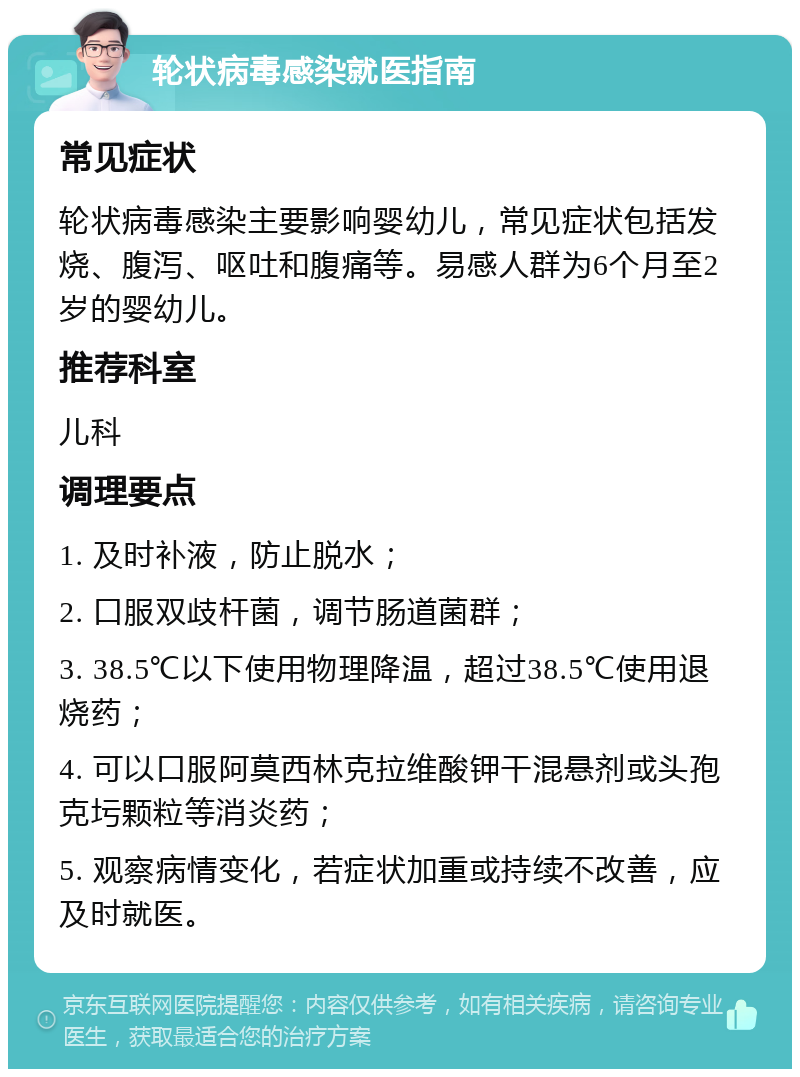 轮状病毒感染就医指南 常见症状 轮状病毒感染主要影响婴幼儿，常见症状包括发烧、腹泻、呕吐和腹痛等。易感人群为6个月至2岁的婴幼儿。 推荐科室 儿科 调理要点 1. 及时补液，防止脱水； 2. 口服双歧杆菌，调节肠道菌群； 3. 38.5℃以下使用物理降温，超过38.5℃使用退烧药； 4. 可以口服阿莫西林克拉维酸钾干混悬剂或头孢克圬颗粒等消炎药； 5. 观察病情变化，若症状加重或持续不改善，应及时就医。