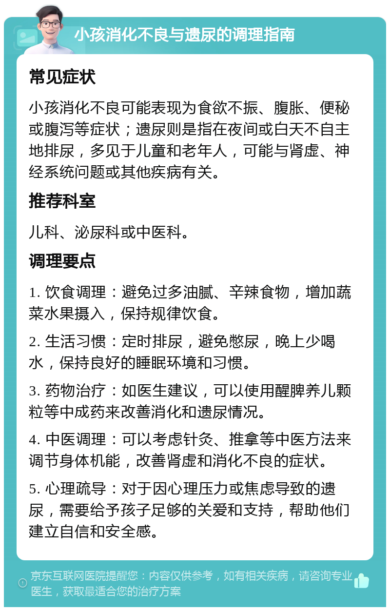 小孩消化不良与遗尿的调理指南 常见症状 小孩消化不良可能表现为食欲不振、腹胀、便秘或腹泻等症状；遗尿则是指在夜间或白天不自主地排尿，多见于儿童和老年人，可能与肾虚、神经系统问题或其他疾病有关。 推荐科室 儿科、泌尿科或中医科。 调理要点 1. 饮食调理：避免过多油腻、辛辣食物，增加蔬菜水果摄入，保持规律饮食。 2. 生活习惯：定时排尿，避免憋尿，晚上少喝水，保持良好的睡眠环境和习惯。 3. 药物治疗：如医生建议，可以使用醒脾养儿颗粒等中成药来改善消化和遗尿情况。 4. 中医调理：可以考虑针灸、推拿等中医方法来调节身体机能，改善肾虚和消化不良的症状。 5. 心理疏导：对于因心理压力或焦虑导致的遗尿，需要给予孩子足够的关爱和支持，帮助他们建立自信和安全感。