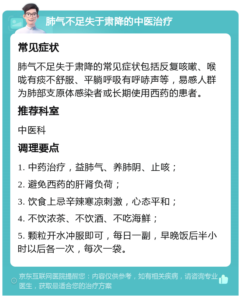 肺气不足失于肃降的中医治疗 常见症状 肺气不足失于肃降的常见症状包括反复咳嗽、喉咙有痰不舒服、平躺呼吸有呼哧声等，易感人群为肺部支原体感染者或长期使用西药的患者。 推荐科室 中医科 调理要点 1. 中药治疗，益肺气、养肺阴、止咳； 2. 避免西药的肝肾负荷； 3. 饮食上忌辛辣寒凉刺激，心态平和； 4. 不饮浓茶、不饮酒、不吃海鲜； 5. 颗粒开水冲服即可，每日一副，早晚饭后半小时以后各一次，每次一袋。