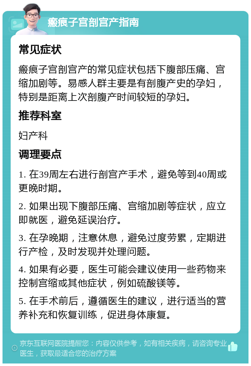 瘢痕子宫剖宫产指南 常见症状 瘢痕子宫剖宫产的常见症状包括下腹部压痛、宫缩加剧等。易感人群主要是有剖腹产史的孕妇，特别是距离上次剖腹产时间较短的孕妇。 推荐科室 妇产科 调理要点 1. 在39周左右进行剖宫产手术，避免等到40周或更晚时期。 2. 如果出现下腹部压痛、宫缩加剧等症状，应立即就医，避免延误治疗。 3. 在孕晚期，注意休息，避免过度劳累，定期进行产检，及时发现并处理问题。 4. 如果有必要，医生可能会建议使用一些药物来控制宫缩或其他症状，例如硫酸镁等。 5. 在手术前后，遵循医生的建议，进行适当的营养补充和恢复训练，促进身体康复。