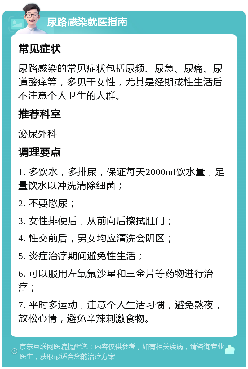 尿路感染就医指南 常见症状 尿路感染的常见症状包括尿频、尿急、尿痛、尿道酸痒等，多见于女性，尤其是经期或性生活后不注意个人卫生的人群。 推荐科室 泌尿外科 调理要点 1. 多饮水，多排尿，保证每天2000ml饮水量，足量饮水以冲洗清除细菌； 2. 不要憋尿； 3. 女性排便后，从前向后擦拭肛门； 4. 性交前后，男女均应清洗会阴区； 5. 炎症治疗期间避免性生活； 6. 可以服用左氧氟沙星和三金片等药物进行治疗； 7. 平时多运动，注意个人生活习惯，避免熬夜，放松心情，避免辛辣刺激食物。