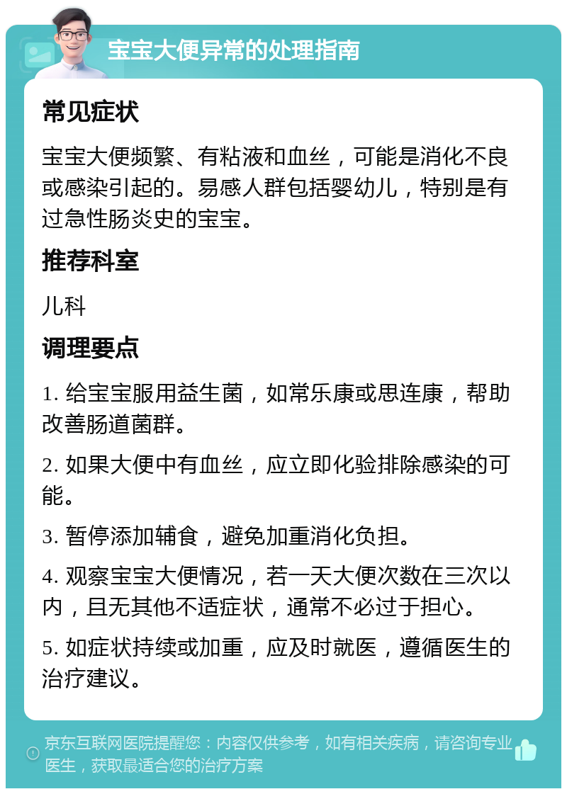 宝宝大便异常的处理指南 常见症状 宝宝大便频繁、有粘液和血丝，可能是消化不良或感染引起的。易感人群包括婴幼儿，特别是有过急性肠炎史的宝宝。 推荐科室 儿科 调理要点 1. 给宝宝服用益生菌，如常乐康或思连康，帮助改善肠道菌群。 2. 如果大便中有血丝，应立即化验排除感染的可能。 3. 暂停添加辅食，避免加重消化负担。 4. 观察宝宝大便情况，若一天大便次数在三次以内，且无其他不适症状，通常不必过于担心。 5. 如症状持续或加重，应及时就医，遵循医生的治疗建议。