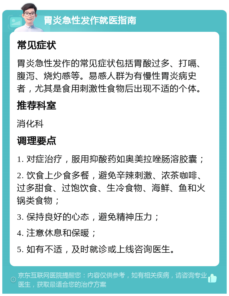 胃炎急性发作就医指南 常见症状 胃炎急性发作的常见症状包括胃酸过多、打嗝、腹泻、烧灼感等。易感人群为有慢性胃炎病史者，尤其是食用刺激性食物后出现不适的个体。 推荐科室 消化科 调理要点 1. 对症治疗，服用抑酸药如奥美拉唑肠溶胶囊； 2. 饮食上少食多餐，避免辛辣刺激、浓茶咖啡、过多甜食、过饱饮食、生冷食物、海鲜、鱼和火锅类食物； 3. 保持良好的心态，避免精神压力； 4. 注意休息和保暖； 5. 如有不适，及时就诊或上线咨询医生。