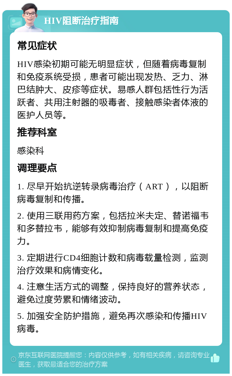 HIV阻断治疗指南 常见症状 HIV感染初期可能无明显症状，但随着病毒复制和免疫系统受损，患者可能出现发热、乏力、淋巴结肿大、皮疹等症状。易感人群包括性行为活跃者、共用注射器的吸毒者、接触感染者体液的医护人员等。 推荐科室 感染科 调理要点 1. 尽早开始抗逆转录病毒治疗（ART），以阻断病毒复制和传播。 2. 使用三联用药方案，包括拉米夫定、替诺福韦和多替拉韦，能够有效抑制病毒复制和提高免疫力。 3. 定期进行CD4细胞计数和病毒载量检测，监测治疗效果和病情变化。 4. 注意生活方式的调整，保持良好的营养状态，避免过度劳累和情绪波动。 5. 加强安全防护措施，避免再次感染和传播HIV病毒。