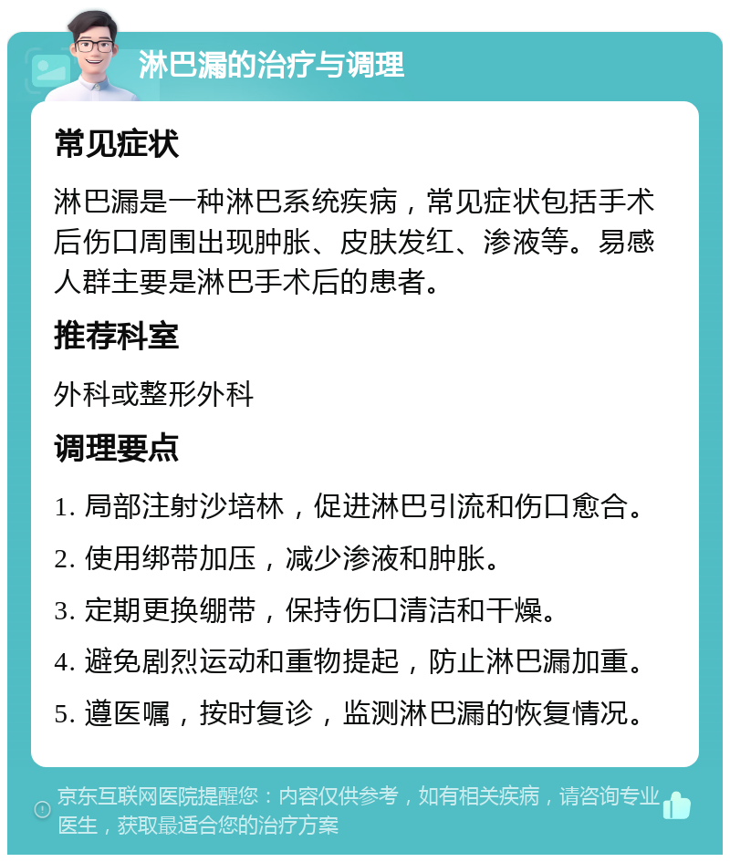 淋巴漏的治疗与调理 常见症状 淋巴漏是一种淋巴系统疾病，常见症状包括手术后伤口周围出现肿胀、皮肤发红、渗液等。易感人群主要是淋巴手术后的患者。 推荐科室 外科或整形外科 调理要点 1. 局部注射沙培林，促进淋巴引流和伤口愈合。 2. 使用绑带加压，减少渗液和肿胀。 3. 定期更换绷带，保持伤口清洁和干燥。 4. 避免剧烈运动和重物提起，防止淋巴漏加重。 5. 遵医嘱，按时复诊，监测淋巴漏的恢复情况。