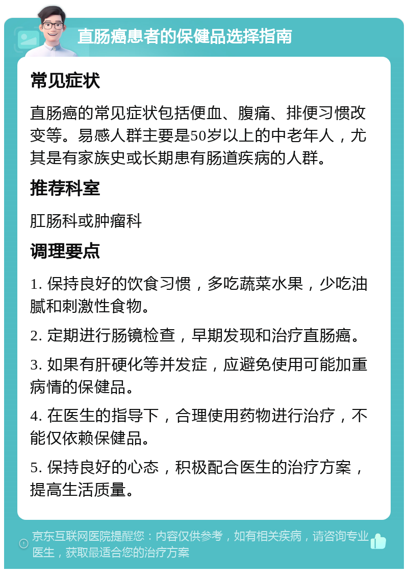 直肠癌患者的保健品选择指南 常见症状 直肠癌的常见症状包括便血、腹痛、排便习惯改变等。易感人群主要是50岁以上的中老年人，尤其是有家族史或长期患有肠道疾病的人群。 推荐科室 肛肠科或肿瘤科 调理要点 1. 保持良好的饮食习惯，多吃蔬菜水果，少吃油腻和刺激性食物。 2. 定期进行肠镜检查，早期发现和治疗直肠癌。 3. 如果有肝硬化等并发症，应避免使用可能加重病情的保健品。 4. 在医生的指导下，合理使用药物进行治疗，不能仅依赖保健品。 5. 保持良好的心态，积极配合医生的治疗方案，提高生活质量。