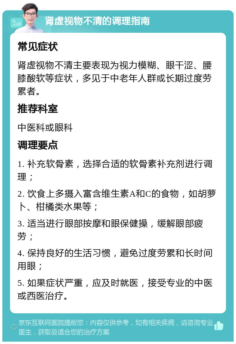 肾虚视物不清的调理指南 常见症状 肾虚视物不清主要表现为视力模糊、眼干涩、腰膝酸软等症状，多见于中老年人群或长期过度劳累者。 推荐科室 中医科或眼科 调理要点 1. 补充软骨素，选择合适的软骨素补充剂进行调理； 2. 饮食上多摄入富含维生素A和C的食物，如胡萝卜、柑橘类水果等； 3. 适当进行眼部按摩和眼保健操，缓解眼部疲劳； 4. 保持良好的生活习惯，避免过度劳累和长时间用眼； 5. 如果症状严重，应及时就医，接受专业的中医或西医治疗。