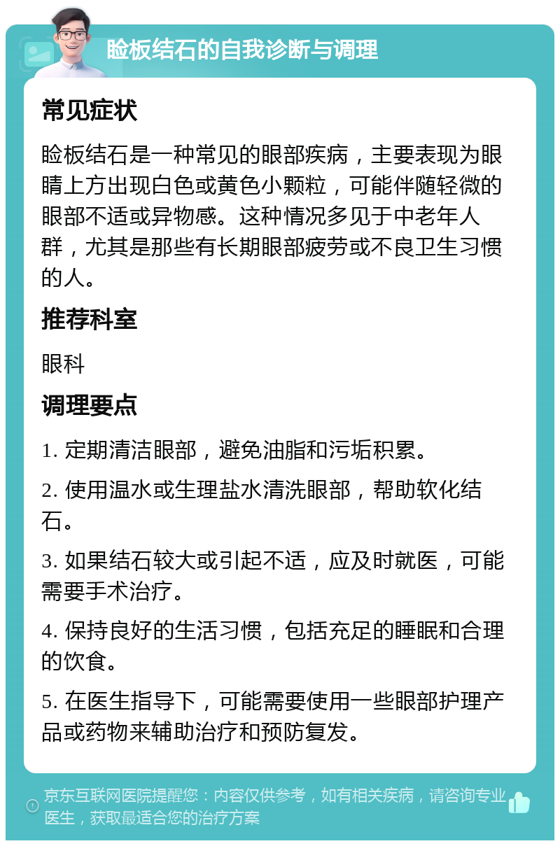 睑板结石的自我诊断与调理 常见症状 睑板结石是一种常见的眼部疾病，主要表现为眼睛上方出现白色或黄色小颗粒，可能伴随轻微的眼部不适或异物感。这种情况多见于中老年人群，尤其是那些有长期眼部疲劳或不良卫生习惯的人。 推荐科室 眼科 调理要点 1. 定期清洁眼部，避免油脂和污垢积累。 2. 使用温水或生理盐水清洗眼部，帮助软化结石。 3. 如果结石较大或引起不适，应及时就医，可能需要手术治疗。 4. 保持良好的生活习惯，包括充足的睡眠和合理的饮食。 5. 在医生指导下，可能需要使用一些眼部护理产品或药物来辅助治疗和预防复发。