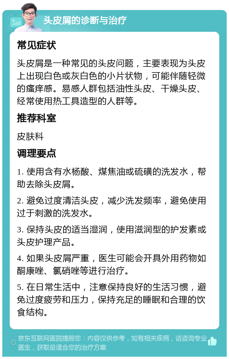 头皮屑的诊断与治疗 常见症状 头皮屑是一种常见的头皮问题，主要表现为头皮上出现白色或灰白色的小片状物，可能伴随轻微的瘙痒感。易感人群包括油性头皮、干燥头皮、经常使用热工具造型的人群等。 推荐科室 皮肤科 调理要点 1. 使用含有水杨酸、煤焦油或硫磺的洗发水，帮助去除头皮屑。 2. 避免过度清洁头皮，减少洗发频率，避免使用过于刺激的洗发水。 3. 保持头皮的适当湿润，使用滋润型的护发素或头皮护理产品。 4. 如果头皮屑严重，医生可能会开具外用药物如酮康唑、氯硝唑等进行治疗。 5. 在日常生活中，注意保持良好的生活习惯，避免过度疲劳和压力，保持充足的睡眠和合理的饮食结构。