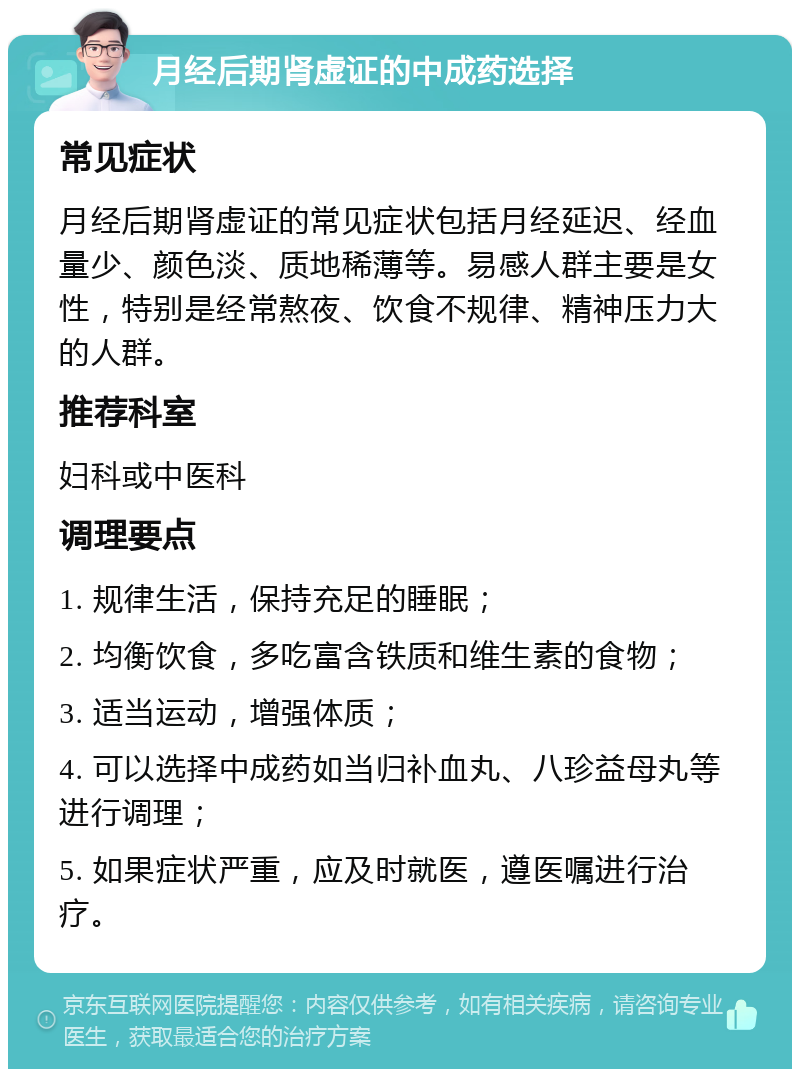 月经后期肾虚证的中成药选择 常见症状 月经后期肾虚证的常见症状包括月经延迟、经血量少、颜色淡、质地稀薄等。易感人群主要是女性，特别是经常熬夜、饮食不规律、精神压力大的人群。 推荐科室 妇科或中医科 调理要点 1. 规律生活，保持充足的睡眠； 2. 均衡饮食，多吃富含铁质和维生素的食物； 3. 适当运动，增强体质； 4. 可以选择中成药如当归补血丸、八珍益母丸等进行调理； 5. 如果症状严重，应及时就医，遵医嘱进行治疗。