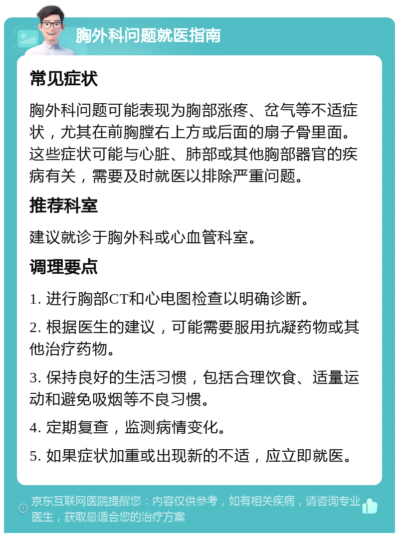 胸外科问题就医指南 常见症状 胸外科问题可能表现为胸部涨疼、岔气等不适症状，尤其在前胸膛右上方或后面的扇子骨里面。这些症状可能与心脏、肺部或其他胸部器官的疾病有关，需要及时就医以排除严重问题。 推荐科室 建议就诊于胸外科或心血管科室。 调理要点 1. 进行胸部CT和心电图检查以明确诊断。 2. 根据医生的建议，可能需要服用抗凝药物或其他治疗药物。 3. 保持良好的生活习惯，包括合理饮食、适量运动和避免吸烟等不良习惯。 4. 定期复查，监测病情变化。 5. 如果症状加重或出现新的不适，应立即就医。