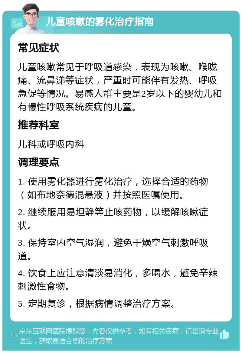 儿童咳嗽的雾化治疗指南 常见症状 儿童咳嗽常见于呼吸道感染，表现为咳嗽、喉咙痛、流鼻涕等症状，严重时可能伴有发热、呼吸急促等情况。易感人群主要是2岁以下的婴幼儿和有慢性呼吸系统疾病的儿童。 推荐科室 儿科或呼吸内科 调理要点 1. 使用雾化器进行雾化治疗，选择合适的药物（如布地奈德混悬液）并按照医嘱使用。 2. 继续服用易坦静等止咳药物，以缓解咳嗽症状。 3. 保持室内空气湿润，避免干燥空气刺激呼吸道。 4. 饮食上应注意清淡易消化，多喝水，避免辛辣刺激性食物。 5. 定期复诊，根据病情调整治疗方案。