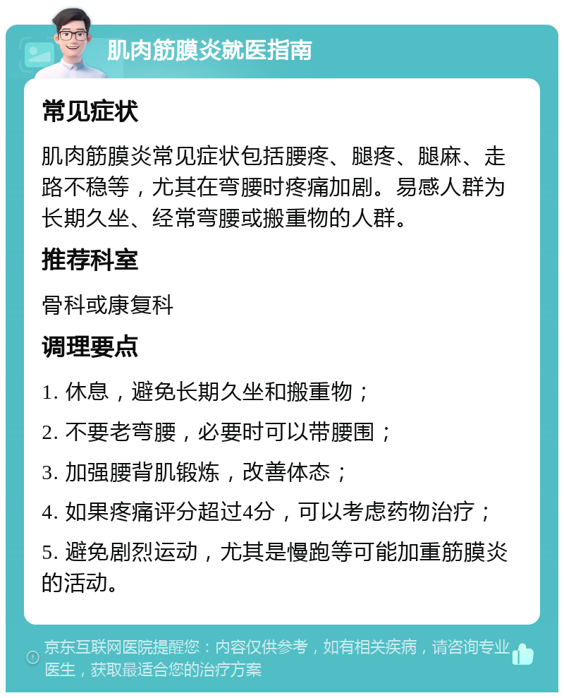 肌肉筋膜炎就医指南 常见症状 肌肉筋膜炎常见症状包括腰疼、腿疼、腿麻、走路不稳等，尤其在弯腰时疼痛加剧。易感人群为长期久坐、经常弯腰或搬重物的人群。 推荐科室 骨科或康复科 调理要点 1. 休息，避免长期久坐和搬重物； 2. 不要老弯腰，必要时可以带腰围； 3. 加强腰背肌锻炼，改善体态； 4. 如果疼痛评分超过4分，可以考虑药物治疗； 5. 避免剧烈运动，尤其是慢跑等可能加重筋膜炎的活动。