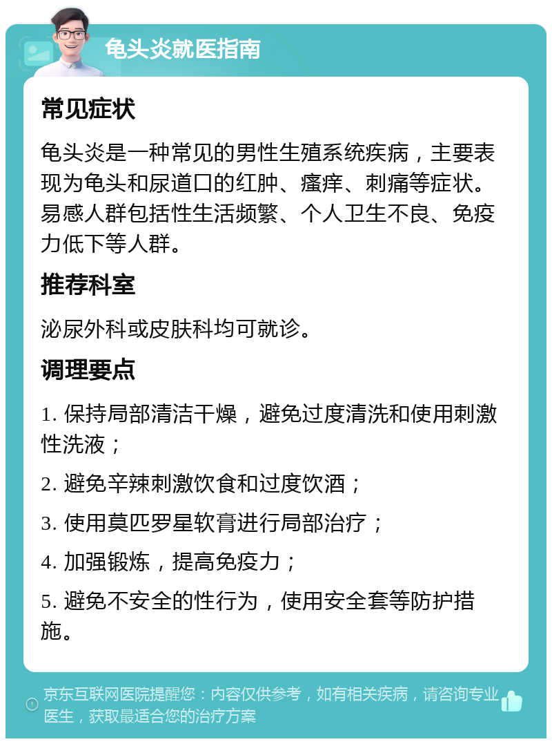 龟头炎就医指南 常见症状 龟头炎是一种常见的男性生殖系统疾病，主要表现为龟头和尿道口的红肿、瘙痒、刺痛等症状。易感人群包括性生活频繁、个人卫生不良、免疫力低下等人群。 推荐科室 泌尿外科或皮肤科均可就诊。 调理要点 1. 保持局部清洁干燥，避免过度清洗和使用刺激性洗液； 2. 避免辛辣刺激饮食和过度饮酒； 3. 使用莫匹罗星软膏进行局部治疗； 4. 加强锻炼，提高免疫力； 5. 避免不安全的性行为，使用安全套等防护措施。