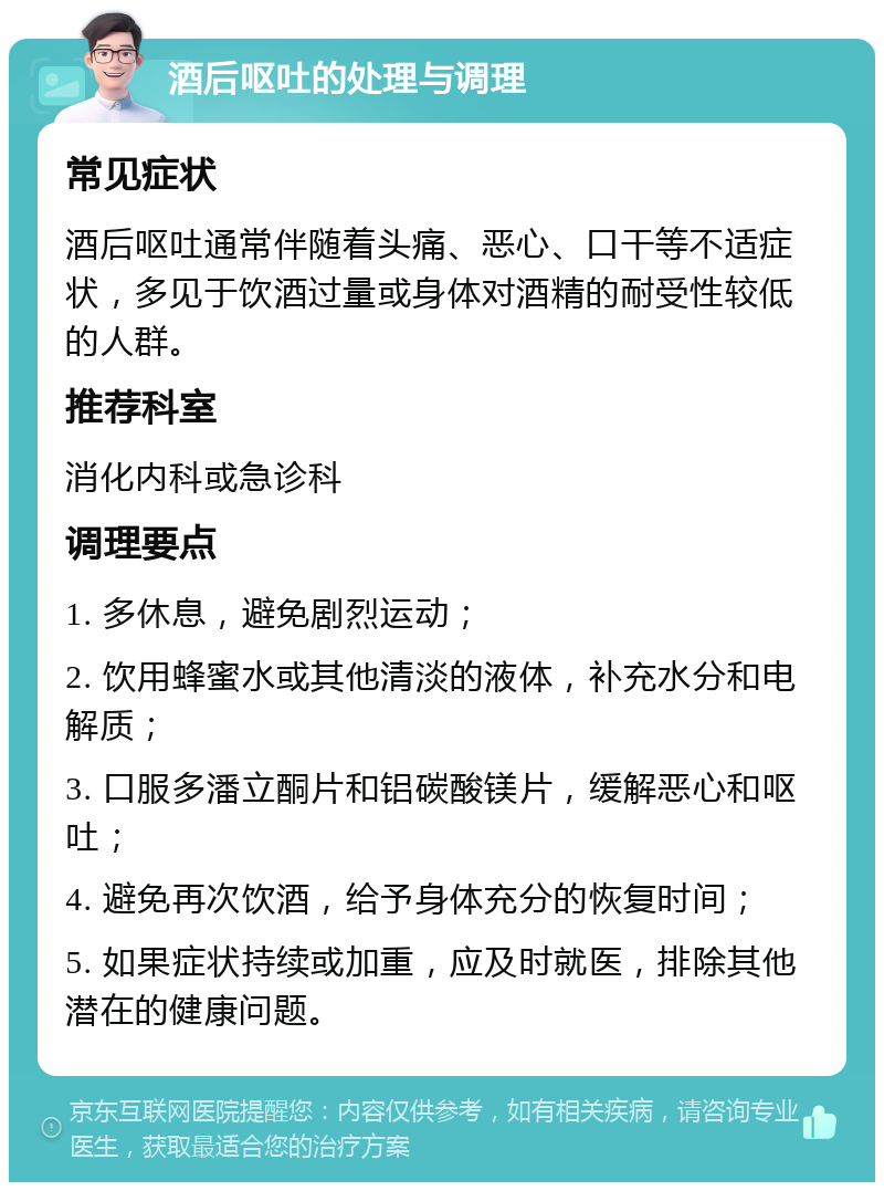 酒后呕吐的处理与调理 常见症状 酒后呕吐通常伴随着头痛、恶心、口干等不适症状，多见于饮酒过量或身体对酒精的耐受性较低的人群。 推荐科室 消化内科或急诊科 调理要点 1. 多休息，避免剧烈运动； 2. 饮用蜂蜜水或其他清淡的液体，补充水分和电解质； 3. 口服多潘立酮片和铝碳酸镁片，缓解恶心和呕吐； 4. 避免再次饮酒，给予身体充分的恢复时间； 5. 如果症状持续或加重，应及时就医，排除其他潜在的健康问题。