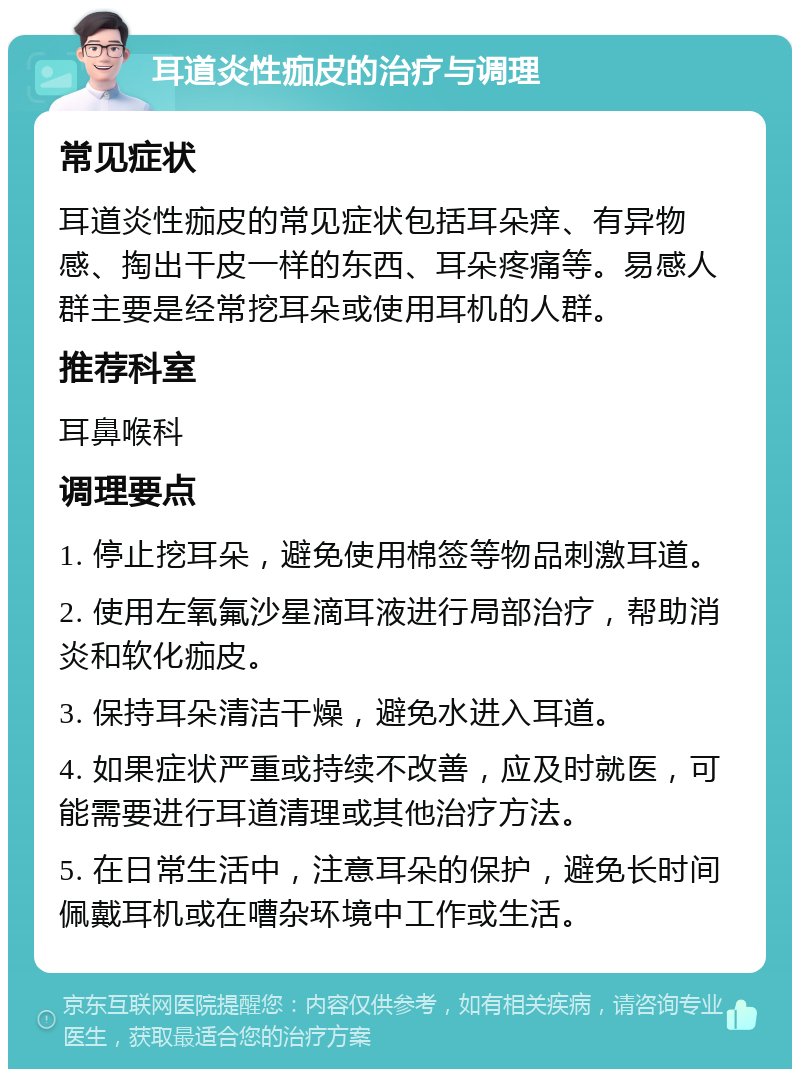 耳道炎性痂皮的治疗与调理 常见症状 耳道炎性痂皮的常见症状包括耳朵痒、有异物感、掏出干皮一样的东西、耳朵疼痛等。易感人群主要是经常挖耳朵或使用耳机的人群。 推荐科室 耳鼻喉科 调理要点 1. 停止挖耳朵，避免使用棉签等物品刺激耳道。 2. 使用左氧氟沙星滴耳液进行局部治疗，帮助消炎和软化痂皮。 3. 保持耳朵清洁干燥，避免水进入耳道。 4. 如果症状严重或持续不改善，应及时就医，可能需要进行耳道清理或其他治疗方法。 5. 在日常生活中，注意耳朵的保护，避免长时间佩戴耳机或在嘈杂环境中工作或生活。