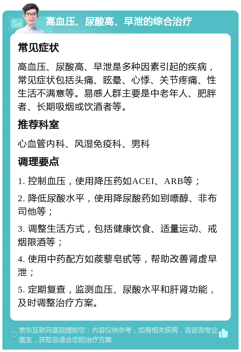 高血压、尿酸高、早泄的综合治疗 常见症状 高血压、尿酸高、早泄是多种因素引起的疾病，常见症状包括头痛、眩晕、心悸、关节疼痛、性生活不满意等。易感人群主要是中老年人、肥胖者、长期吸烟或饮酒者等。 推荐科室 心血管内科、风湿免疫科、男科 调理要点 1. 控制血压，使用降压药如ACEI、ARB等； 2. 降低尿酸水平，使用降尿酸药如别嘌醇、非布司他等； 3. 调整生活方式，包括健康饮食、适量运动、戒烟限酒等； 4. 使用中药配方如蒺藜皂甙等，帮助改善肾虚早泄； 5. 定期复查，监测血压、尿酸水平和肝肾功能，及时调整治疗方案。