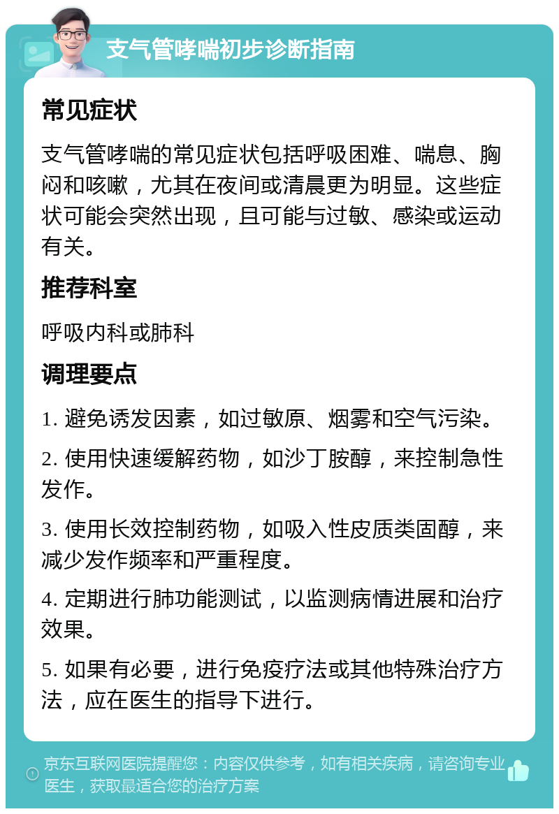 支气管哮喘初步诊断指南 常见症状 支气管哮喘的常见症状包括呼吸困难、喘息、胸闷和咳嗽，尤其在夜间或清晨更为明显。这些症状可能会突然出现，且可能与过敏、感染或运动有关。 推荐科室 呼吸内科或肺科 调理要点 1. 避免诱发因素，如过敏原、烟雾和空气污染。 2. 使用快速缓解药物，如沙丁胺醇，来控制急性发作。 3. 使用长效控制药物，如吸入性皮质类固醇，来减少发作频率和严重程度。 4. 定期进行肺功能测试，以监测病情进展和治疗效果。 5. 如果有必要，进行免疫疗法或其他特殊治疗方法，应在医生的指导下进行。