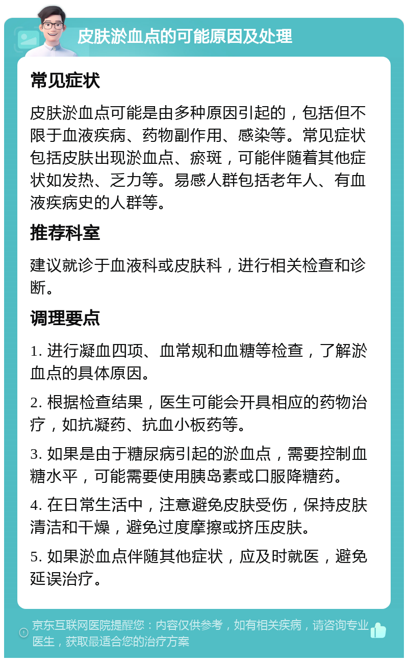 皮肤淤血点的可能原因及处理 常见症状 皮肤淤血点可能是由多种原因引起的，包括但不限于血液疾病、药物副作用、感染等。常见症状包括皮肤出现淤血点、瘀斑，可能伴随着其他症状如发热、乏力等。易感人群包括老年人、有血液疾病史的人群等。 推荐科室 建议就诊于血液科或皮肤科，进行相关检查和诊断。 调理要点 1. 进行凝血四项、血常规和血糖等检查，了解淤血点的具体原因。 2. 根据检查结果，医生可能会开具相应的药物治疗，如抗凝药、抗血小板药等。 3. 如果是由于糖尿病引起的淤血点，需要控制血糖水平，可能需要使用胰岛素或口服降糖药。 4. 在日常生活中，注意避免皮肤受伤，保持皮肤清洁和干燥，避免过度摩擦或挤压皮肤。 5. 如果淤血点伴随其他症状，应及时就医，避免延误治疗。