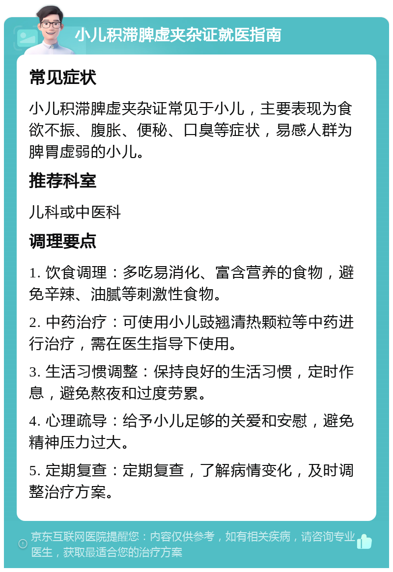 小儿积滞脾虚夹杂证就医指南 常见症状 小儿积滞脾虚夹杂证常见于小儿，主要表现为食欲不振、腹胀、便秘、口臭等症状，易感人群为脾胃虚弱的小儿。 推荐科室 儿科或中医科 调理要点 1. 饮食调理：多吃易消化、富含营养的食物，避免辛辣、油腻等刺激性食物。 2. 中药治疗：可使用小儿豉翘清热颗粒等中药进行治疗，需在医生指导下使用。 3. 生活习惯调整：保持良好的生活习惯，定时作息，避免熬夜和过度劳累。 4. 心理疏导：给予小儿足够的关爱和安慰，避免精神压力过大。 5. 定期复查：定期复查，了解病情变化，及时调整治疗方案。