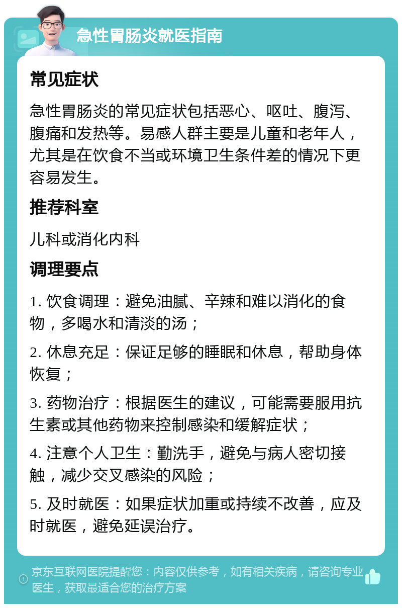 急性胃肠炎就医指南 常见症状 急性胃肠炎的常见症状包括恶心、呕吐、腹泻、腹痛和发热等。易感人群主要是儿童和老年人，尤其是在饮食不当或环境卫生条件差的情况下更容易发生。 推荐科室 儿科或消化内科 调理要点 1. 饮食调理：避免油腻、辛辣和难以消化的食物，多喝水和清淡的汤； 2. 休息充足：保证足够的睡眠和休息，帮助身体恢复； 3. 药物治疗：根据医生的建议，可能需要服用抗生素或其他药物来控制感染和缓解症状； 4. 注意个人卫生：勤洗手，避免与病人密切接触，减少交叉感染的风险； 5. 及时就医：如果症状加重或持续不改善，应及时就医，避免延误治疗。