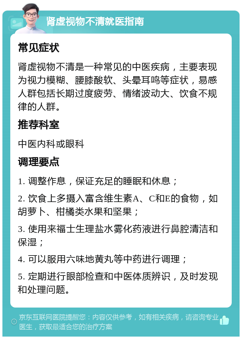 肾虚视物不清就医指南 常见症状 肾虚视物不清是一种常见的中医疾病，主要表现为视力模糊、腰膝酸软、头晕耳鸣等症状，易感人群包括长期过度疲劳、情绪波动大、饮食不规律的人群。 推荐科室 中医内科或眼科 调理要点 1. 调整作息，保证充足的睡眠和休息； 2. 饮食上多摄入富含维生素A、C和E的食物，如胡萝卜、柑橘类水果和坚果； 3. 使用来福士生理盐水雾化药液进行鼻腔清洁和保湿； 4. 可以服用六味地黄丸等中药进行调理； 5. 定期进行眼部检查和中医体质辨识，及时发现和处理问题。