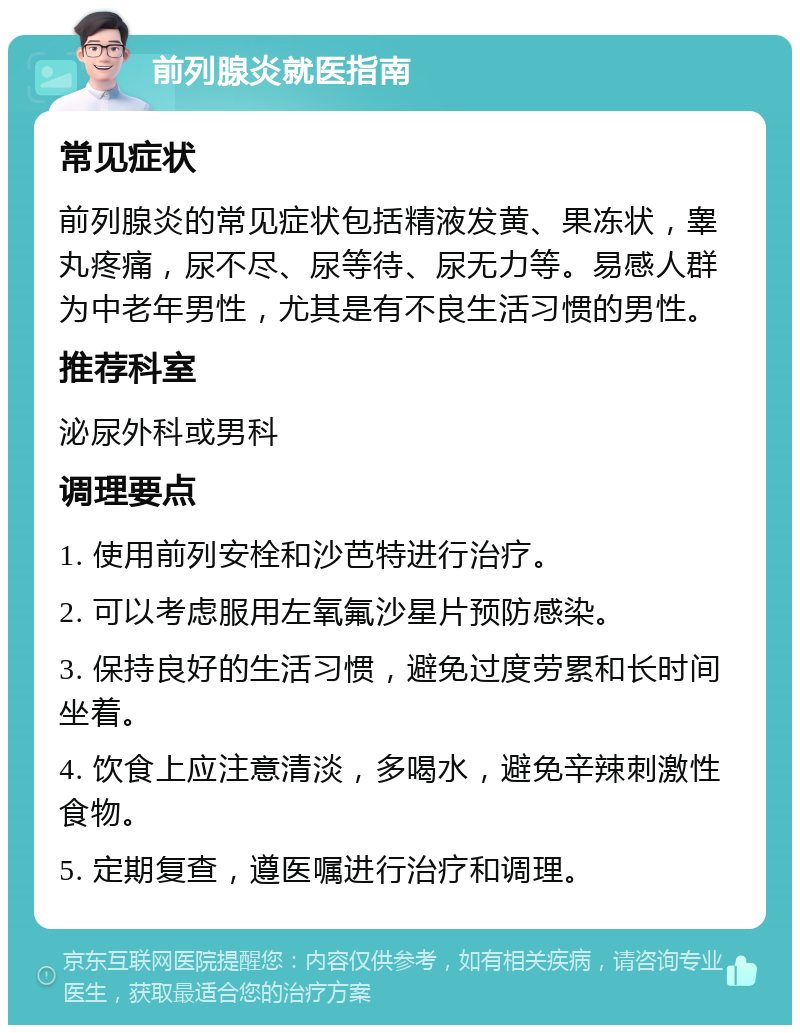 前列腺炎就医指南 常见症状 前列腺炎的常见症状包括精液发黄、果冻状，睾丸疼痛，尿不尽、尿等待、尿无力等。易感人群为中老年男性，尤其是有不良生活习惯的男性。 推荐科室 泌尿外科或男科 调理要点 1. 使用前列安栓和沙芭特进行治疗。 2. 可以考虑服用左氧氟沙星片预防感染。 3. 保持良好的生活习惯，避免过度劳累和长时间坐着。 4. 饮食上应注意清淡，多喝水，避免辛辣刺激性食物。 5. 定期复查，遵医嘱进行治疗和调理。