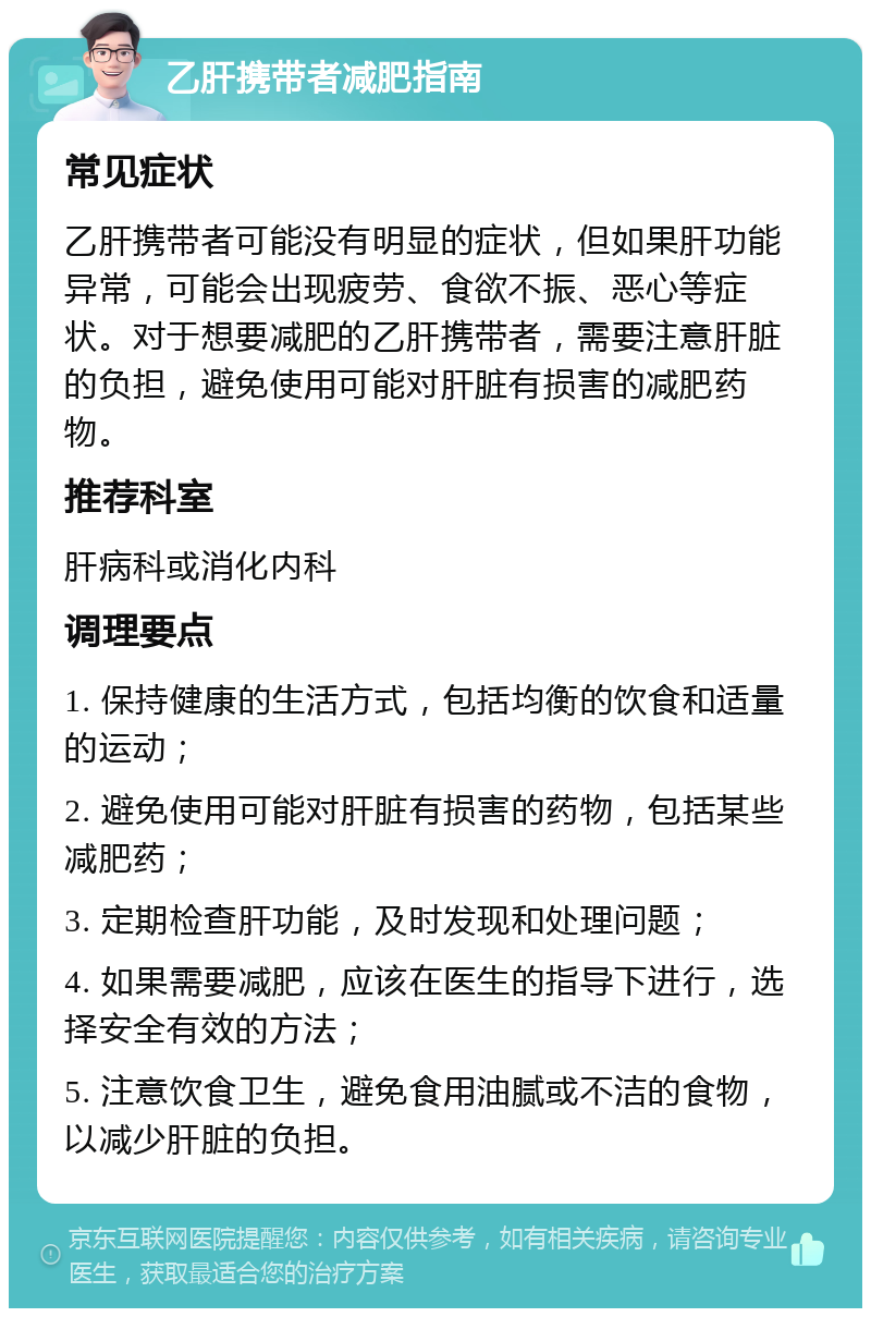 乙肝携带者减肥指南 常见症状 乙肝携带者可能没有明显的症状，但如果肝功能异常，可能会出现疲劳、食欲不振、恶心等症状。对于想要减肥的乙肝携带者，需要注意肝脏的负担，避免使用可能对肝脏有损害的减肥药物。 推荐科室 肝病科或消化内科 调理要点 1. 保持健康的生活方式，包括均衡的饮食和适量的运动； 2. 避免使用可能对肝脏有损害的药物，包括某些减肥药； 3. 定期检查肝功能，及时发现和处理问题； 4. 如果需要减肥，应该在医生的指导下进行，选择安全有效的方法； 5. 注意饮食卫生，避免食用油腻或不洁的食物，以减少肝脏的负担。